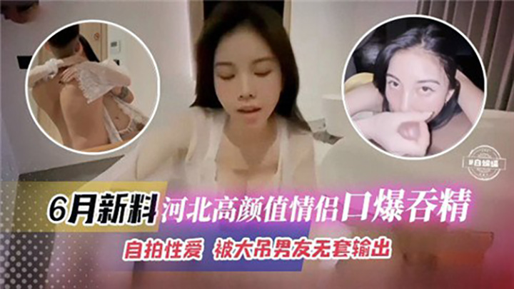 6月新料河北高颜值情侣口爆吞精,自拍性爱,被大吊男友无套输出
